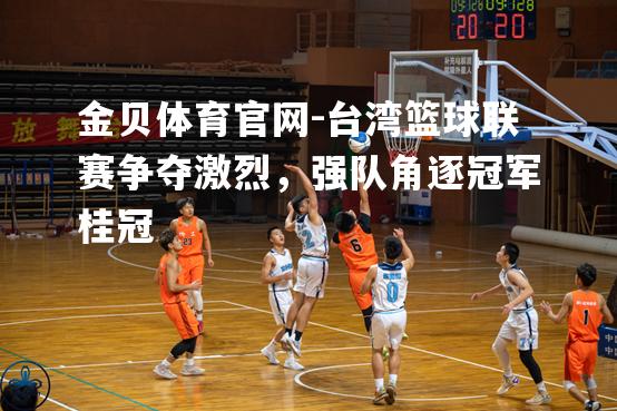 台湾篮球联赛争夺激烈，强队角逐冠军桂冠