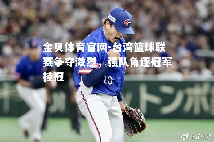 台湾篮球联赛争夺激烈，强队角逐冠军桂冠